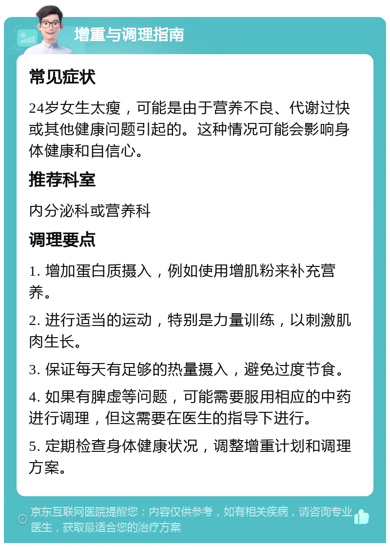 增重与调理指南 常见症状 24岁女生太瘦，可能是由于营养不良、代谢过快或其他健康问题引起的。这种情况可能会影响身体健康和自信心。 推荐科室 内分泌科或营养科 调理要点 1. 增加蛋白质摄入，例如使用增肌粉来补充营养。 2. 进行适当的运动，特别是力量训练，以刺激肌肉生长。 3. 保证每天有足够的热量摄入，避免过度节食。 4. 如果有脾虚等问题，可能需要服用相应的中药进行调理，但这需要在医生的指导下进行。 5. 定期检查身体健康状况，调整增重计划和调理方案。