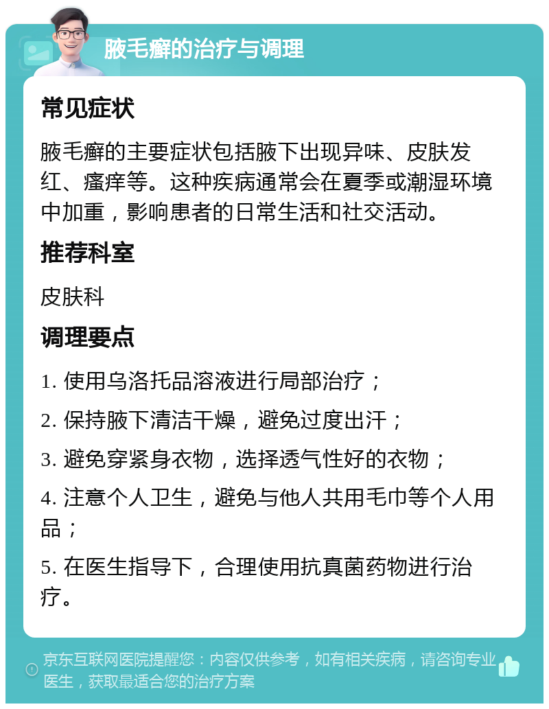 腋毛癣的治疗与调理 常见症状 腋毛癣的主要症状包括腋下出现异味、皮肤发红、瘙痒等。这种疾病通常会在夏季或潮湿环境中加重，影响患者的日常生活和社交活动。 推荐科室 皮肤科 调理要点 1. 使用乌洛托品溶液进行局部治疗； 2. 保持腋下清洁干燥，避免过度出汗； 3. 避免穿紧身衣物，选择透气性好的衣物； 4. 注意个人卫生，避免与他人共用毛巾等个人用品； 5. 在医生指导下，合理使用抗真菌药物进行治疗。