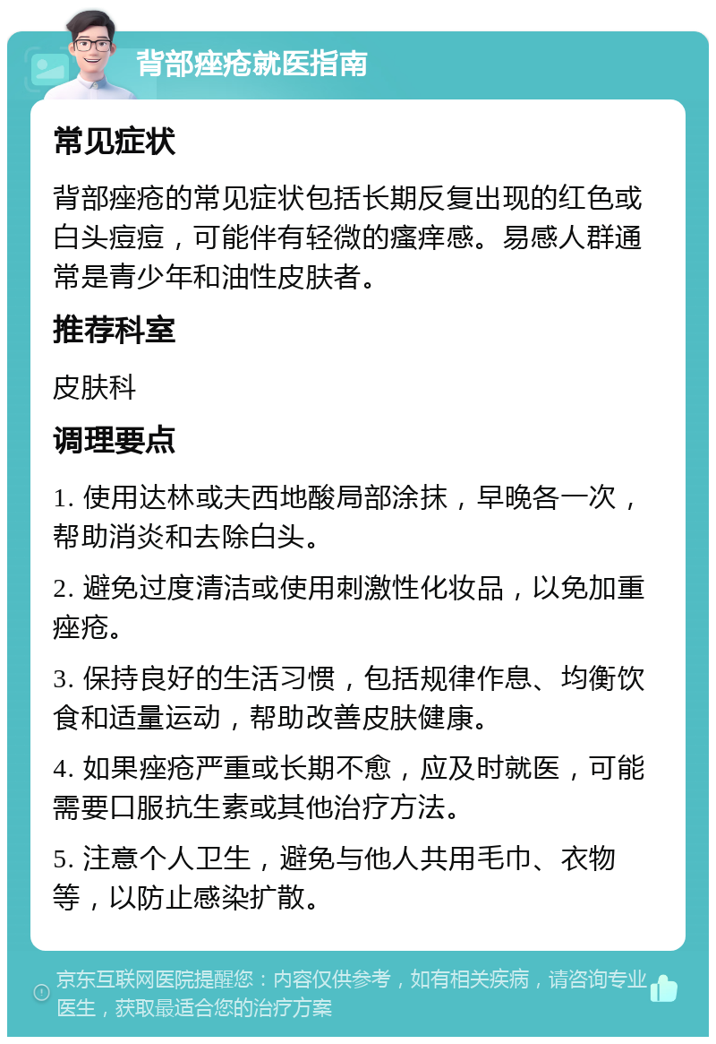 背部痤疮就医指南 常见症状 背部痤疮的常见症状包括长期反复出现的红色或白头痘痘，可能伴有轻微的瘙痒感。易感人群通常是青少年和油性皮肤者。 推荐科室 皮肤科 调理要点 1. 使用达林或夫西地酸局部涂抹，早晚各一次，帮助消炎和去除白头。 2. 避免过度清洁或使用刺激性化妆品，以免加重痤疮。 3. 保持良好的生活习惯，包括规律作息、均衡饮食和适量运动，帮助改善皮肤健康。 4. 如果痤疮严重或长期不愈，应及时就医，可能需要口服抗生素或其他治疗方法。 5. 注意个人卫生，避免与他人共用毛巾、衣物等，以防止感染扩散。