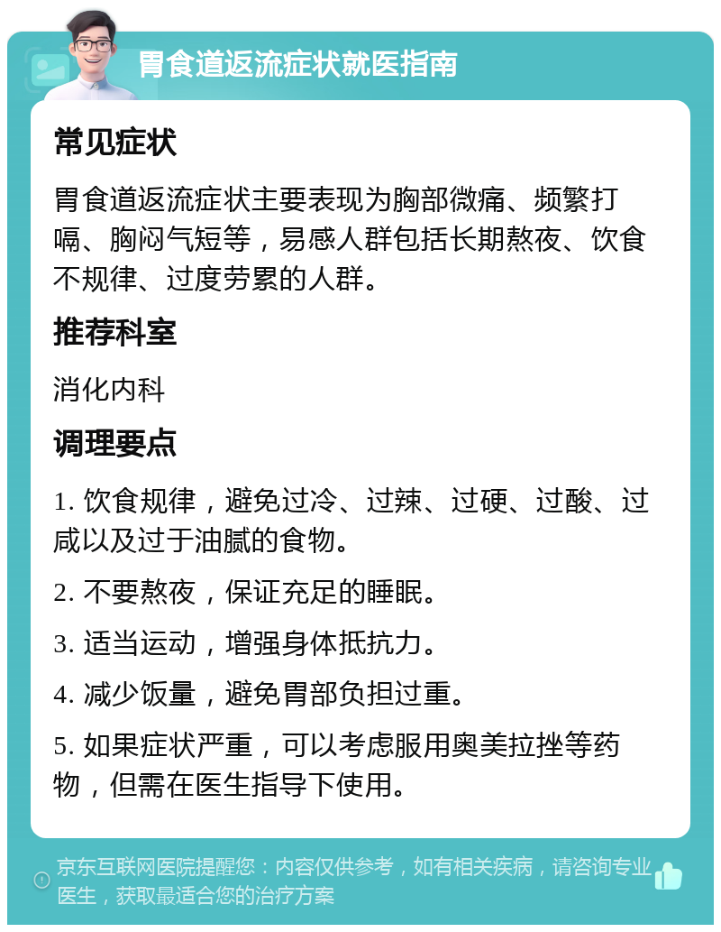 胃食道返流症状就医指南 常见症状 胃食道返流症状主要表现为胸部微痛、频繁打嗝、胸闷气短等，易感人群包括长期熬夜、饮食不规律、过度劳累的人群。 推荐科室 消化内科 调理要点 1. 饮食规律，避免过冷、过辣、过硬、过酸、过咸以及过于油腻的食物。 2. 不要熬夜，保证充足的睡眠。 3. 适当运动，增强身体抵抗力。 4. 减少饭量，避免胃部负担过重。 5. 如果症状严重，可以考虑服用奥美拉挫等药物，但需在医生指导下使用。