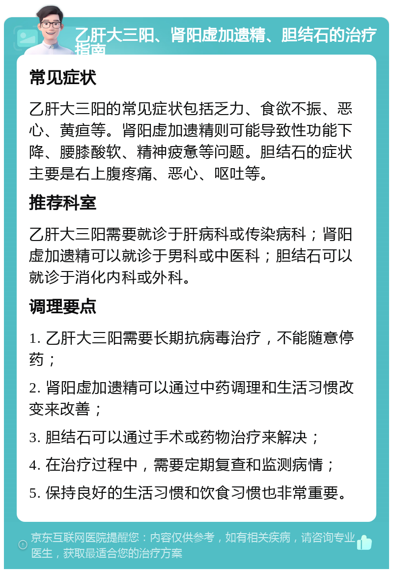 乙肝大三阳、肾阳虚加遗精、胆结石的治疗指南 常见症状 乙肝大三阳的常见症状包括乏力、食欲不振、恶心、黄疸等。肾阳虚加遗精则可能导致性功能下降、腰膝酸软、精神疲惫等问题。胆结石的症状主要是右上腹疼痛、恶心、呕吐等。 推荐科室 乙肝大三阳需要就诊于肝病科或传染病科；肾阳虚加遗精可以就诊于男科或中医科；胆结石可以就诊于消化内科或外科。 调理要点 1. 乙肝大三阳需要长期抗病毒治疗，不能随意停药； 2. 肾阳虚加遗精可以通过中药调理和生活习惯改变来改善； 3. 胆结石可以通过手术或药物治疗来解决； 4. 在治疗过程中，需要定期复查和监测病情； 5. 保持良好的生活习惯和饮食习惯也非常重要。