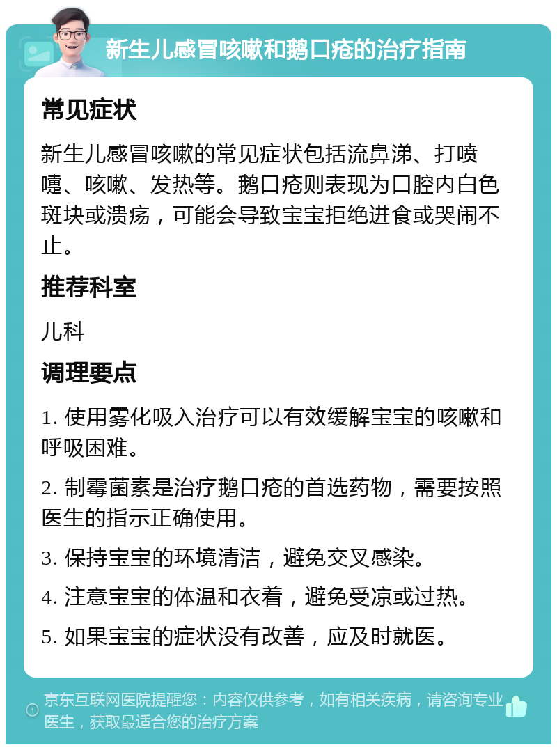 新生儿感冒咳嗽和鹅口疮的治疗指南 常见症状 新生儿感冒咳嗽的常见症状包括流鼻涕、打喷嚏、咳嗽、发热等。鹅口疮则表现为口腔内白色斑块或溃疡，可能会导致宝宝拒绝进食或哭闹不止。 推荐科室 儿科 调理要点 1. 使用雾化吸入治疗可以有效缓解宝宝的咳嗽和呼吸困难。 2. 制霉菌素是治疗鹅口疮的首选药物，需要按照医生的指示正确使用。 3. 保持宝宝的环境清洁，避免交叉感染。 4. 注意宝宝的体温和衣着，避免受凉或过热。 5. 如果宝宝的症状没有改善，应及时就医。