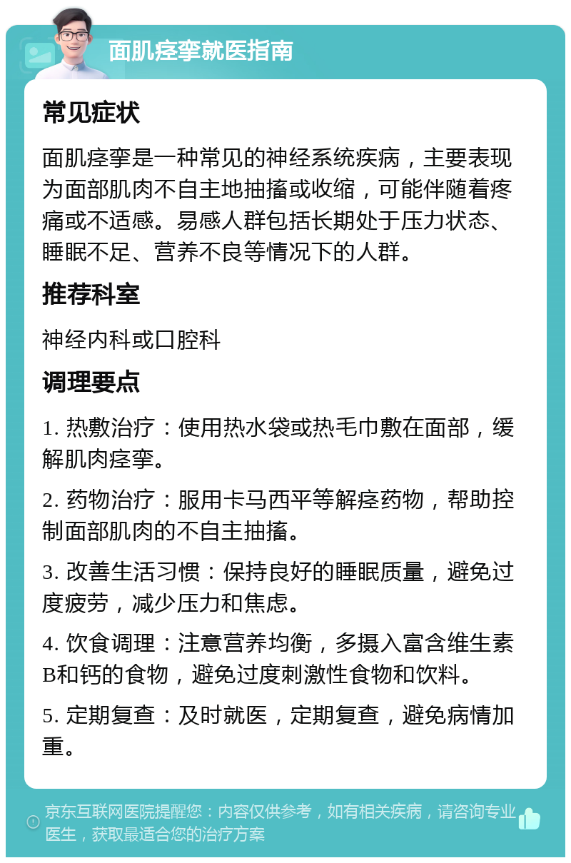 面肌痉挛就医指南 常见症状 面肌痉挛是一种常见的神经系统疾病，主要表现为面部肌肉不自主地抽搐或收缩，可能伴随着疼痛或不适感。易感人群包括长期处于压力状态、睡眠不足、营养不良等情况下的人群。 推荐科室 神经内科或口腔科 调理要点 1. 热敷治疗：使用热水袋或热毛巾敷在面部，缓解肌肉痉挛。 2. 药物治疗：服用卡马西平等解痉药物，帮助控制面部肌肉的不自主抽搐。 3. 改善生活习惯：保持良好的睡眠质量，避免过度疲劳，减少压力和焦虑。 4. 饮食调理：注意营养均衡，多摄入富含维生素B和钙的食物，避免过度刺激性食物和饮料。 5. 定期复查：及时就医，定期复查，避免病情加重。