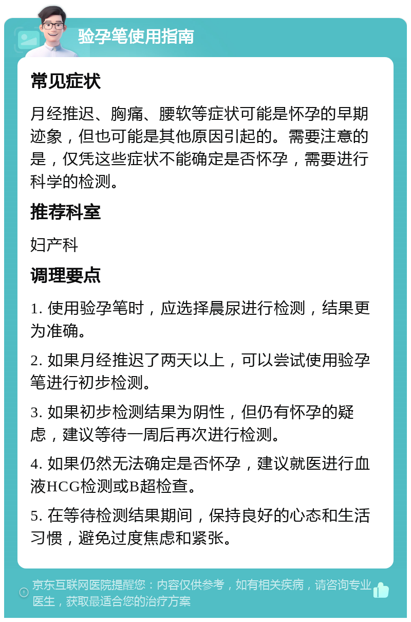 验孕笔使用指南 常见症状 月经推迟、胸痛、腰软等症状可能是怀孕的早期迹象，但也可能是其他原因引起的。需要注意的是，仅凭这些症状不能确定是否怀孕，需要进行科学的检测。 推荐科室 妇产科 调理要点 1. 使用验孕笔时，应选择晨尿进行检测，结果更为准确。 2. 如果月经推迟了两天以上，可以尝试使用验孕笔进行初步检测。 3. 如果初步检测结果为阴性，但仍有怀孕的疑虑，建议等待一周后再次进行检测。 4. 如果仍然无法确定是否怀孕，建议就医进行血液HCG检测或B超检查。 5. 在等待检测结果期间，保持良好的心态和生活习惯，避免过度焦虑和紧张。