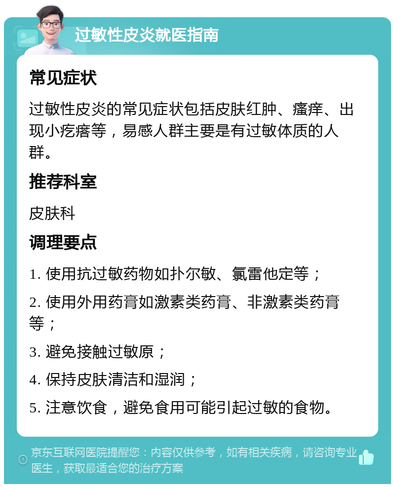 过敏性皮炎就医指南 常见症状 过敏性皮炎的常见症状包括皮肤红肿、瘙痒、出现小疙瘩等，易感人群主要是有过敏体质的人群。 推荐科室 皮肤科 调理要点 1. 使用抗过敏药物如扑尔敏、氯雷他定等； 2. 使用外用药膏如激素类药膏、非激素类药膏等； 3. 避免接触过敏原； 4. 保持皮肤清洁和湿润； 5. 注意饮食，避免食用可能引起过敏的食物。