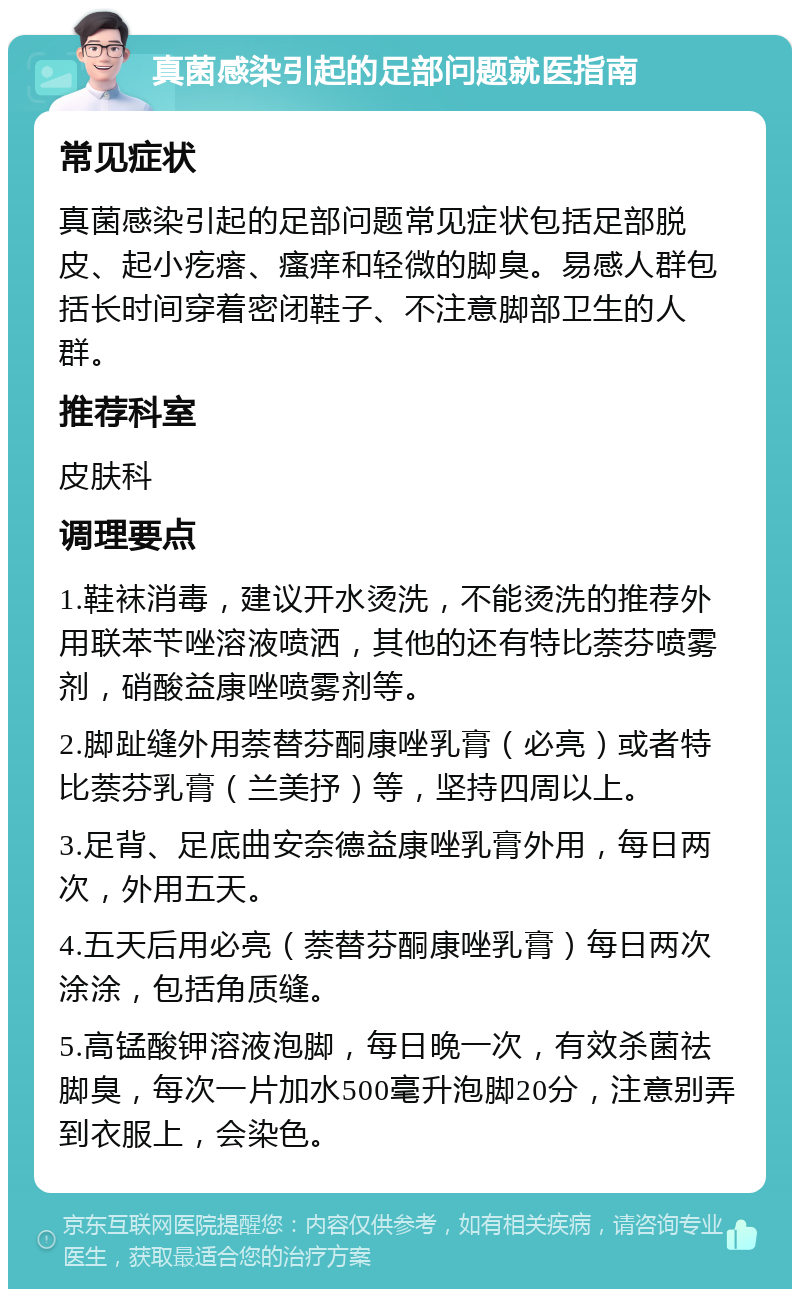 真菌感染引起的足部问题就医指南 常见症状 真菌感染引起的足部问题常见症状包括足部脱皮、起小疙瘩、瘙痒和轻微的脚臭。易感人群包括长时间穿着密闭鞋子、不注意脚部卫生的人群。 推荐科室 皮肤科 调理要点 1.鞋袜消毒，建议开水烫洗，不能烫洗的推荐外用联苯苄唑溶液喷洒，其他的还有特比萘芬喷雾剂，硝酸益康唑喷雾剂等。 2.脚趾缝外用萘替芬酮康唑乳膏（必亮）或者特比萘芬乳膏（兰美抒）等，坚持四周以上。 3.足背、足底曲安奈德益康唑乳膏外用，每日两次，外用五天。 4.五天后用必亮（萘替芬酮康唑乳膏）每日两次涂涂，包括角质缝。 5.高锰酸钾溶液泡脚，每日晚一次，有效杀菌祛脚臭，每次一片加水500毫升泡脚20分，注意别弄到衣服上，会染色。