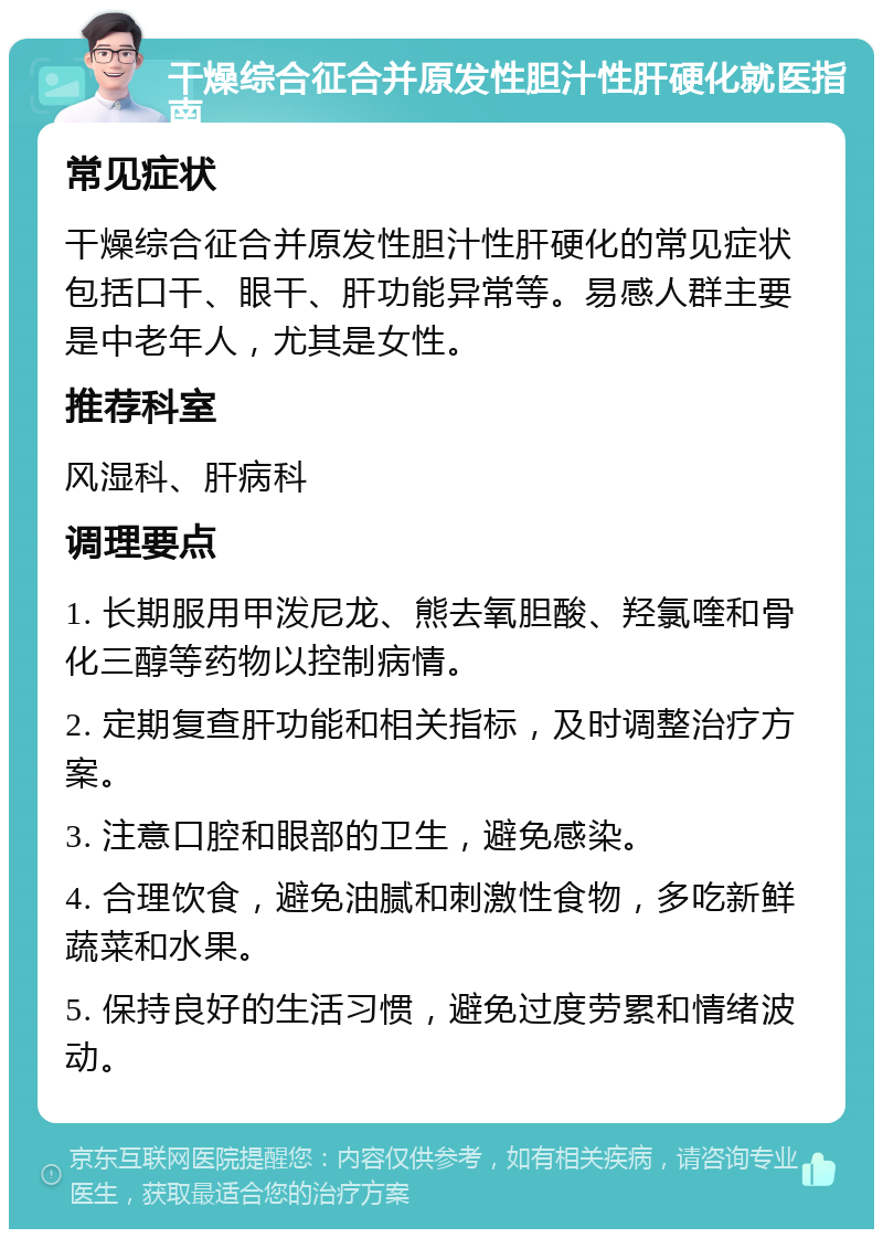 干燥综合征合并原发性胆汁性肝硬化就医指南 常见症状 干燥综合征合并原发性胆汁性肝硬化的常见症状包括口干、眼干、肝功能异常等。易感人群主要是中老年人，尤其是女性。 推荐科室 风湿科、肝病科 调理要点 1. 长期服用甲泼尼龙、熊去氧胆酸、羟氯喹和骨化三醇等药物以控制病情。 2. 定期复查肝功能和相关指标，及时调整治疗方案。 3. 注意口腔和眼部的卫生，避免感染。 4. 合理饮食，避免油腻和刺激性食物，多吃新鲜蔬菜和水果。 5. 保持良好的生活习惯，避免过度劳累和情绪波动。