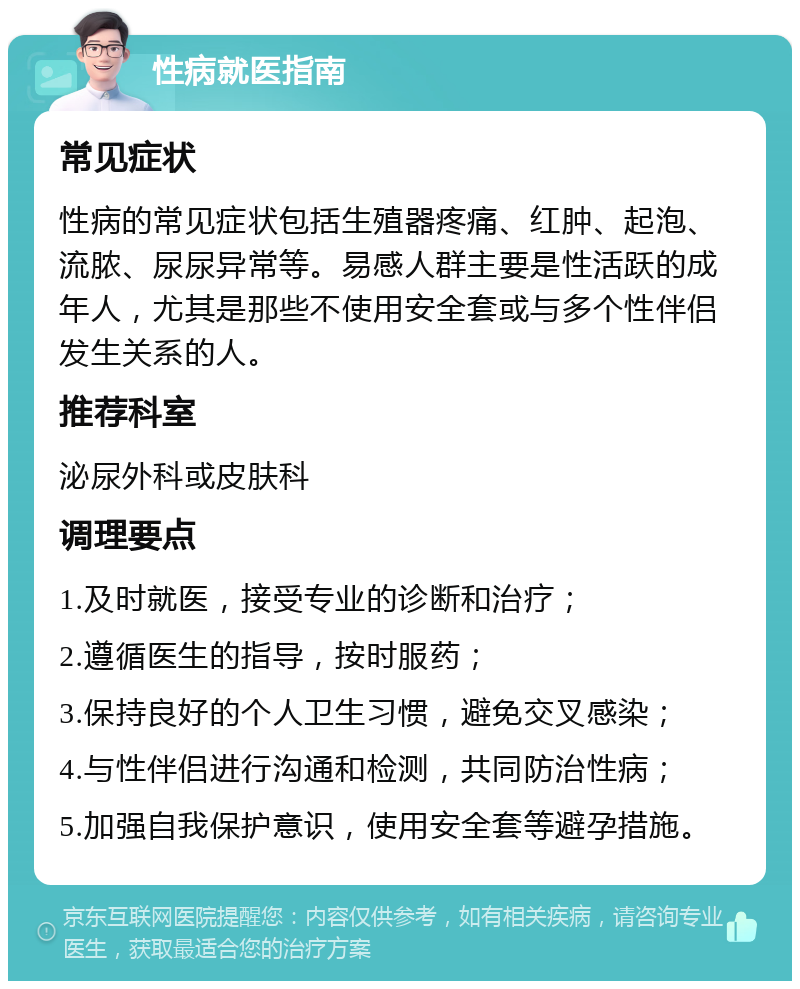 性病就医指南 常见症状 性病的常见症状包括生殖器疼痛、红肿、起泡、流脓、尿尿异常等。易感人群主要是性活跃的成年人，尤其是那些不使用安全套或与多个性伴侣发生关系的人。 推荐科室 泌尿外科或皮肤科 调理要点 1.及时就医，接受专业的诊断和治疗； 2.遵循医生的指导，按时服药； 3.保持良好的个人卫生习惯，避免交叉感染； 4.与性伴侣进行沟通和检测，共同防治性病； 5.加强自我保护意识，使用安全套等避孕措施。