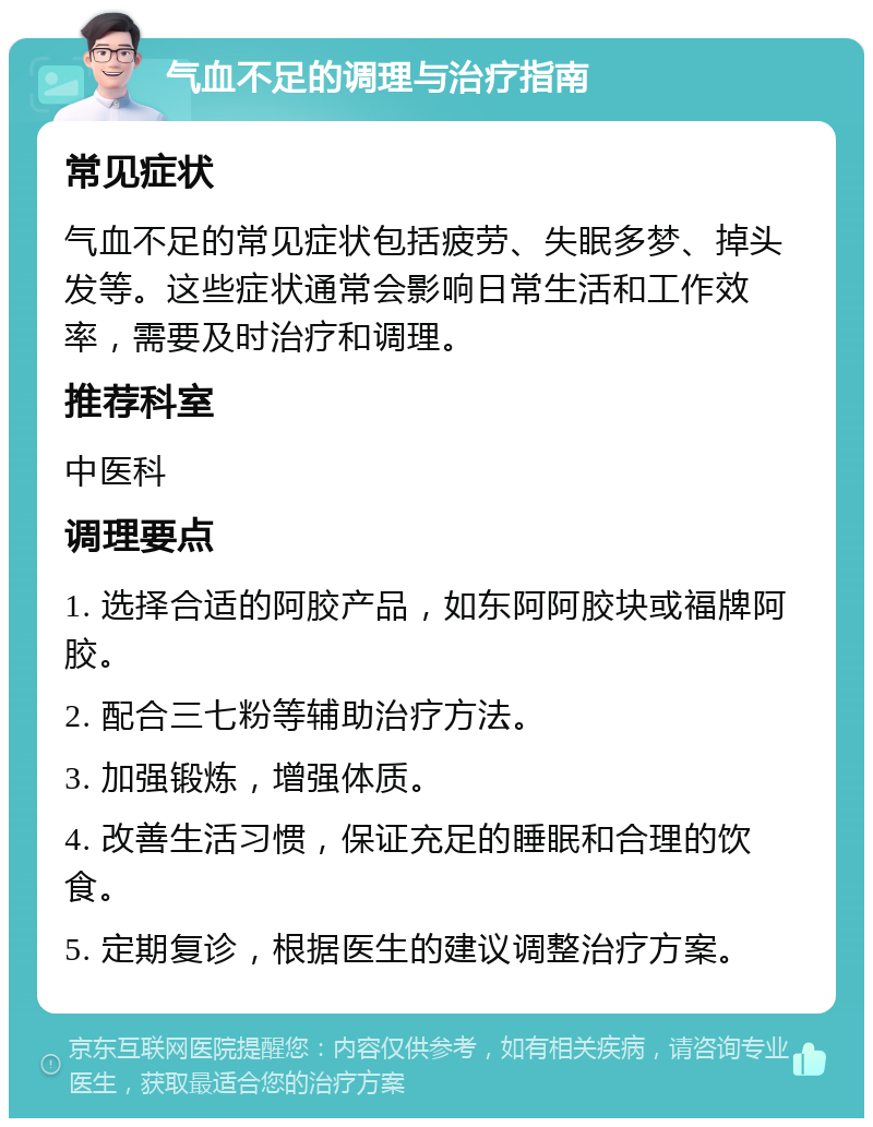 气血不足的调理与治疗指南 常见症状 气血不足的常见症状包括疲劳、失眠多梦、掉头发等。这些症状通常会影响日常生活和工作效率，需要及时治疗和调理。 推荐科室 中医科 调理要点 1. 选择合适的阿胶产品，如东阿阿胶块或福牌阿胶。 2. 配合三七粉等辅助治疗方法。 3. 加强锻炼，增强体质。 4. 改善生活习惯，保证充足的睡眠和合理的饮食。 5. 定期复诊，根据医生的建议调整治疗方案。