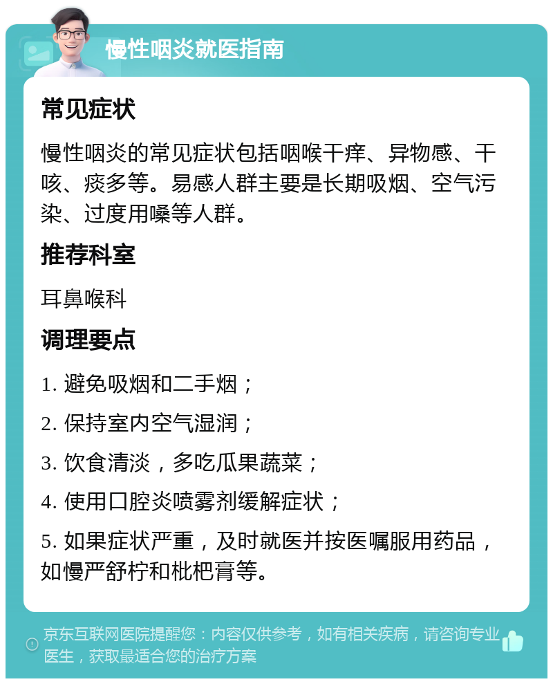 慢性咽炎就医指南 常见症状 慢性咽炎的常见症状包括咽喉干痒、异物感、干咳、痰多等。易感人群主要是长期吸烟、空气污染、过度用嗓等人群。 推荐科室 耳鼻喉科 调理要点 1. 避免吸烟和二手烟； 2. 保持室内空气湿润； 3. 饮食清淡，多吃瓜果蔬菜； 4. 使用口腔炎喷雾剂缓解症状； 5. 如果症状严重，及时就医并按医嘱服用药品，如慢严舒柠和枇杷膏等。