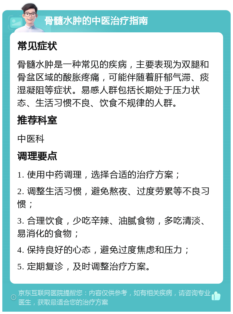 骨髓水肿的中医治疗指南 常见症状 骨髓水肿是一种常见的疾病，主要表现为双腿和骨盆区域的酸胀疼痛，可能伴随着肝郁气滞、痰湿凝阻等症状。易感人群包括长期处于压力状态、生活习惯不良、饮食不规律的人群。 推荐科室 中医科 调理要点 1. 使用中药调理，选择合适的治疗方案； 2. 调整生活习惯，避免熬夜、过度劳累等不良习惯； 3. 合理饮食，少吃辛辣、油腻食物，多吃清淡、易消化的食物； 4. 保持良好的心态，避免过度焦虑和压力； 5. 定期复诊，及时调整治疗方案。