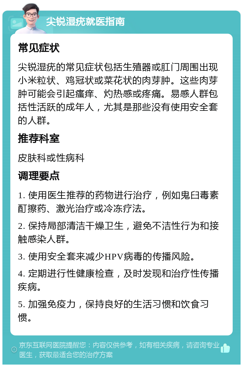 尖锐湿疣就医指南 常见症状 尖锐湿疣的常见症状包括生殖器或肛门周围出现小米粒状、鸡冠状或菜花状的肉芽肿。这些肉芽肿可能会引起瘙痒、灼热感或疼痛。易感人群包括性活跃的成年人，尤其是那些没有使用安全套的人群。 推荐科室 皮肤科或性病科 调理要点 1. 使用医生推荐的药物进行治疗，例如鬼臼毒素酊擦药、激光治疗或冷冻疗法。 2. 保持局部清洁干燥卫生，避免不洁性行为和接触感染人群。 3. 使用安全套来减少HPV病毒的传播风险。 4. 定期进行性健康检查，及时发现和治疗性传播疾病。 5. 加强免疫力，保持良好的生活习惯和饮食习惯。