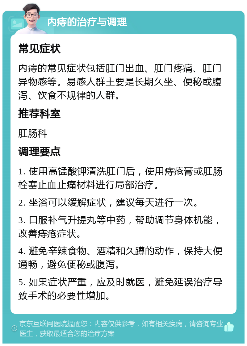 内痔的治疗与调理 常见症状 内痔的常见症状包括肛门出血、肛门疼痛、肛门异物感等。易感人群主要是长期久坐、便秘或腹泻、饮食不规律的人群。 推荐科室 肛肠科 调理要点 1. 使用高锰酸钾清洗肛门后，使用痔疮膏或肛肠栓塞止血止痛材料进行局部治疗。 2. 坐浴可以缓解症状，建议每天进行一次。 3. 口服补气升提丸等中药，帮助调节身体机能，改善痔疮症状。 4. 避免辛辣食物、酒精和久蹲的动作，保持大便通畅，避免便秘或腹泻。 5. 如果症状严重，应及时就医，避免延误治疗导致手术的必要性增加。