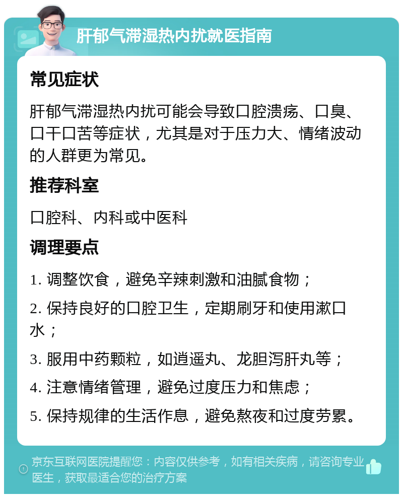 肝郁气滞湿热内扰就医指南 常见症状 肝郁气滞湿热内扰可能会导致口腔溃疡、口臭、口干口苦等症状，尤其是对于压力大、情绪波动的人群更为常见。 推荐科室 口腔科、内科或中医科 调理要点 1. 调整饮食，避免辛辣刺激和油腻食物； 2. 保持良好的口腔卫生，定期刷牙和使用漱口水； 3. 服用中药颗粒，如逍遥丸、龙胆泻肝丸等； 4. 注意情绪管理，避免过度压力和焦虑； 5. 保持规律的生活作息，避免熬夜和过度劳累。