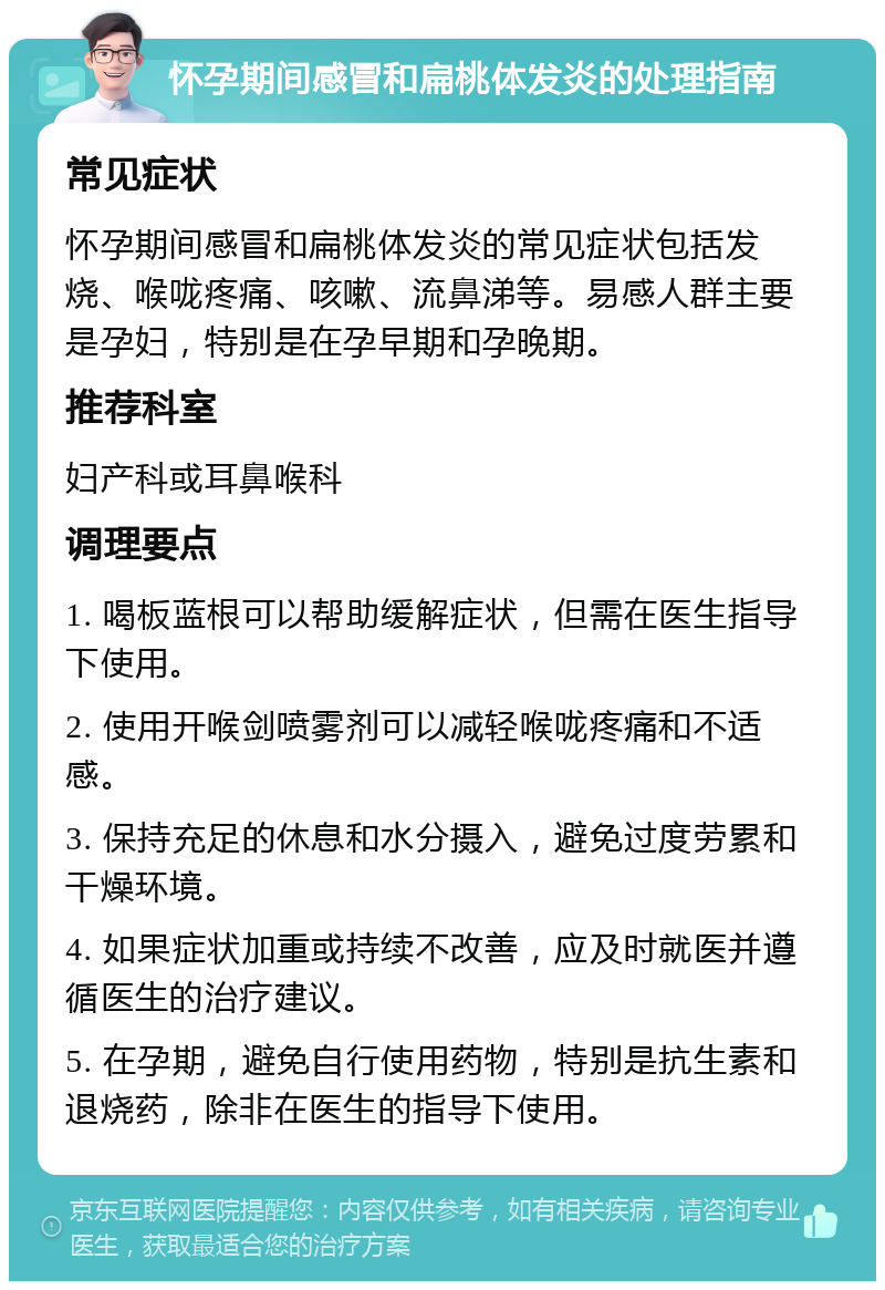 怀孕期间感冒和扁桃体发炎的处理指南 常见症状 怀孕期间感冒和扁桃体发炎的常见症状包括发烧、喉咙疼痛、咳嗽、流鼻涕等。易感人群主要是孕妇，特别是在孕早期和孕晚期。 推荐科室 妇产科或耳鼻喉科 调理要点 1. 喝板蓝根可以帮助缓解症状，但需在医生指导下使用。 2. 使用开喉剑喷雾剂可以减轻喉咙疼痛和不适感。 3. 保持充足的休息和水分摄入，避免过度劳累和干燥环境。 4. 如果症状加重或持续不改善，应及时就医并遵循医生的治疗建议。 5. 在孕期，避免自行使用药物，特别是抗生素和退烧药，除非在医生的指导下使用。