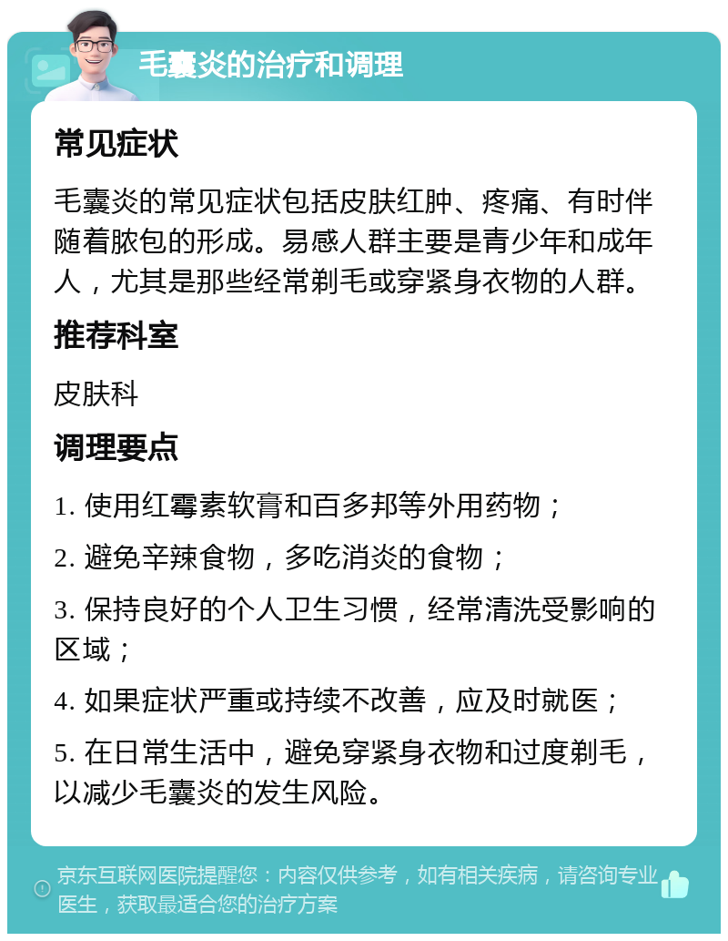 毛囊炎的治疗和调理 常见症状 毛囊炎的常见症状包括皮肤红肿、疼痛、有时伴随着脓包的形成。易感人群主要是青少年和成年人，尤其是那些经常剃毛或穿紧身衣物的人群。 推荐科室 皮肤科 调理要点 1. 使用红霉素软膏和百多邦等外用药物； 2. 避免辛辣食物，多吃消炎的食物； 3. 保持良好的个人卫生习惯，经常清洗受影响的区域； 4. 如果症状严重或持续不改善，应及时就医； 5. 在日常生活中，避免穿紧身衣物和过度剃毛，以减少毛囊炎的发生风险。