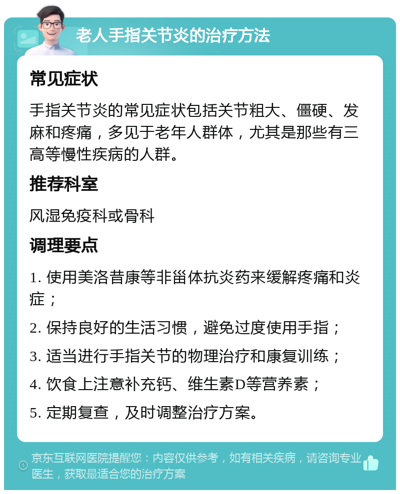 老人手指关节炎的治疗方法 常见症状 手指关节炎的常见症状包括关节粗大、僵硬、发麻和疼痛，多见于老年人群体，尤其是那些有三高等慢性疾病的人群。 推荐科室 风湿免疫科或骨科 调理要点 1. 使用美洛昔康等非甾体抗炎药来缓解疼痛和炎症； 2. 保持良好的生活习惯，避免过度使用手指； 3. 适当进行手指关节的物理治疗和康复训练； 4. 饮食上注意补充钙、维生素D等营养素； 5. 定期复查，及时调整治疗方案。