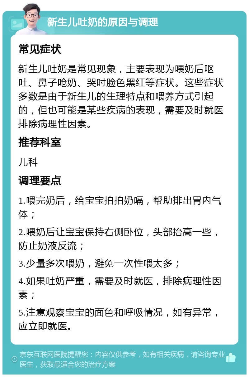 新生儿吐奶的原因与调理 常见症状 新生儿吐奶是常见现象，主要表现为喂奶后呕吐、鼻子呛奶、哭时脸色黑红等症状。这些症状多数是由于新生儿的生理特点和喂养方式引起的，但也可能是某些疾病的表现，需要及时就医排除病理性因素。 推荐科室 儿科 调理要点 1.喂完奶后，给宝宝拍拍奶嗝，帮助排出胃内气体； 2.喂奶后让宝宝保持右侧卧位，头部抬高一些，防止奶液反流； 3.少量多次喂奶，避免一次性喂太多； 4.如果吐奶严重，需要及时就医，排除病理性因素； 5.注意观察宝宝的面色和呼吸情况，如有异常，应立即就医。