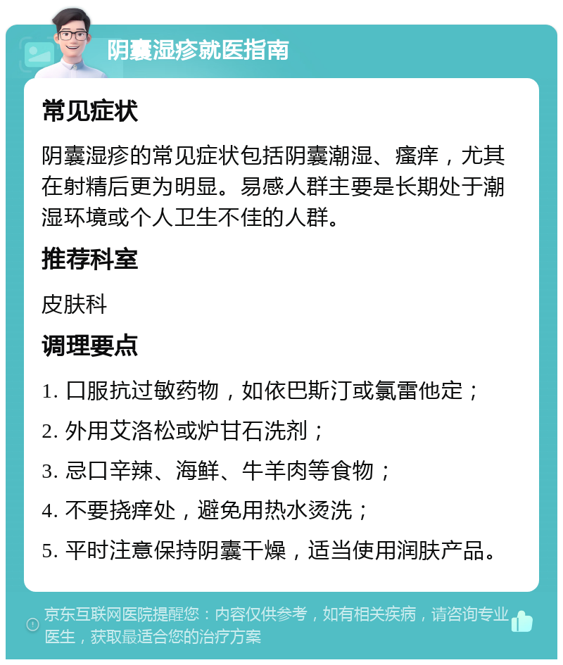 阴囊湿疹就医指南 常见症状 阴囊湿疹的常见症状包括阴囊潮湿、瘙痒，尤其在射精后更为明显。易感人群主要是长期处于潮湿环境或个人卫生不佳的人群。 推荐科室 皮肤科 调理要点 1. 口服抗过敏药物，如依巴斯汀或氯雷他定； 2. 外用艾洛松或炉甘石洗剂； 3. 忌口辛辣、海鲜、牛羊肉等食物； 4. 不要挠痒处，避免用热水烫洗； 5. 平时注意保持阴囊干燥，适当使用润肤产品。