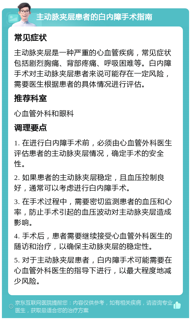 主动脉夹层患者的白内障手术指南 常见症状 主动脉夹层是一种严重的心血管疾病，常见症状包括剧烈胸痛、背部疼痛、呼吸困难等。白内障手术对主动脉夹层患者来说可能存在一定风险，需要医生根据患者的具体情况进行评估。 推荐科室 心血管外科和眼科 调理要点 1. 在进行白内障手术前，必须由心血管外科医生评估患者的主动脉夹层情况，确定手术的安全性。 2. 如果患者的主动脉夹层稳定，且血压控制良好，通常可以考虑进行白内障手术。 3. 在手术过程中，需要密切监测患者的血压和心率，防止手术引起的血压波动对主动脉夹层造成影响。 4. 手术后，患者需要继续接受心血管外科医生的随访和治疗，以确保主动脉夹层的稳定性。 5. 对于主动脉夹层患者，白内障手术可能需要在心血管外科医生的指导下进行，以最大程度地减少风险。