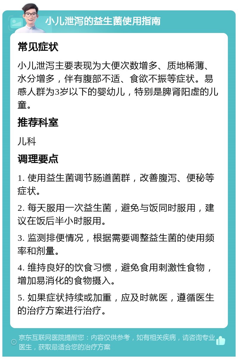 小儿泄泻的益生菌使用指南 常见症状 小儿泄泻主要表现为大便次数增多、质地稀薄、水分增多，伴有腹部不适、食欲不振等症状。易感人群为3岁以下的婴幼儿，特别是脾肾阳虚的儿童。 推荐科室 儿科 调理要点 1. 使用益生菌调节肠道菌群，改善腹泻、便秘等症状。 2. 每天服用一次益生菌，避免与饭同时服用，建议在饭后半小时服用。 3. 监测排便情况，根据需要调整益生菌的使用频率和剂量。 4. 维持良好的饮食习惯，避免食用刺激性食物，增加易消化的食物摄入。 5. 如果症状持续或加重，应及时就医，遵循医生的治疗方案进行治疗。