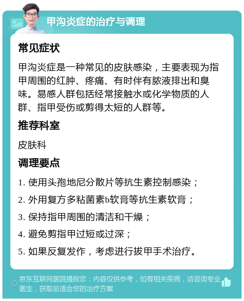 甲沟炎症的治疗与调理 常见症状 甲沟炎症是一种常见的皮肤感染，主要表现为指甲周围的红肿、疼痛、有时伴有脓液排出和臭味。易感人群包括经常接触水或化学物质的人群、指甲受伤或剪得太短的人群等。 推荐科室 皮肤科 调理要点 1. 使用头孢地尼分散片等抗生素控制感染； 2. 外用复方多粘菌素b软膏等抗生素软膏； 3. 保持指甲周围的清洁和干燥； 4. 避免剪指甲过短或过深； 5. 如果反复发作，考虑进行拔甲手术治疗。