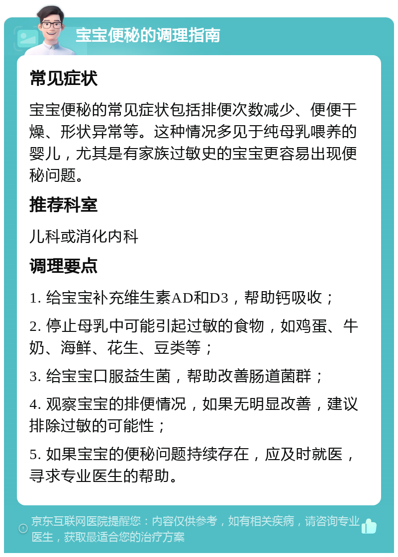 宝宝便秘的调理指南 常见症状 宝宝便秘的常见症状包括排便次数减少、便便干燥、形状异常等。这种情况多见于纯母乳喂养的婴儿，尤其是有家族过敏史的宝宝更容易出现便秘问题。 推荐科室 儿科或消化内科 调理要点 1. 给宝宝补充维生素AD和D3，帮助钙吸收； 2. 停止母乳中可能引起过敏的食物，如鸡蛋、牛奶、海鲜、花生、豆类等； 3. 给宝宝口服益生菌，帮助改善肠道菌群； 4. 观察宝宝的排便情况，如果无明显改善，建议排除过敏的可能性； 5. 如果宝宝的便秘问题持续存在，应及时就医，寻求专业医生的帮助。