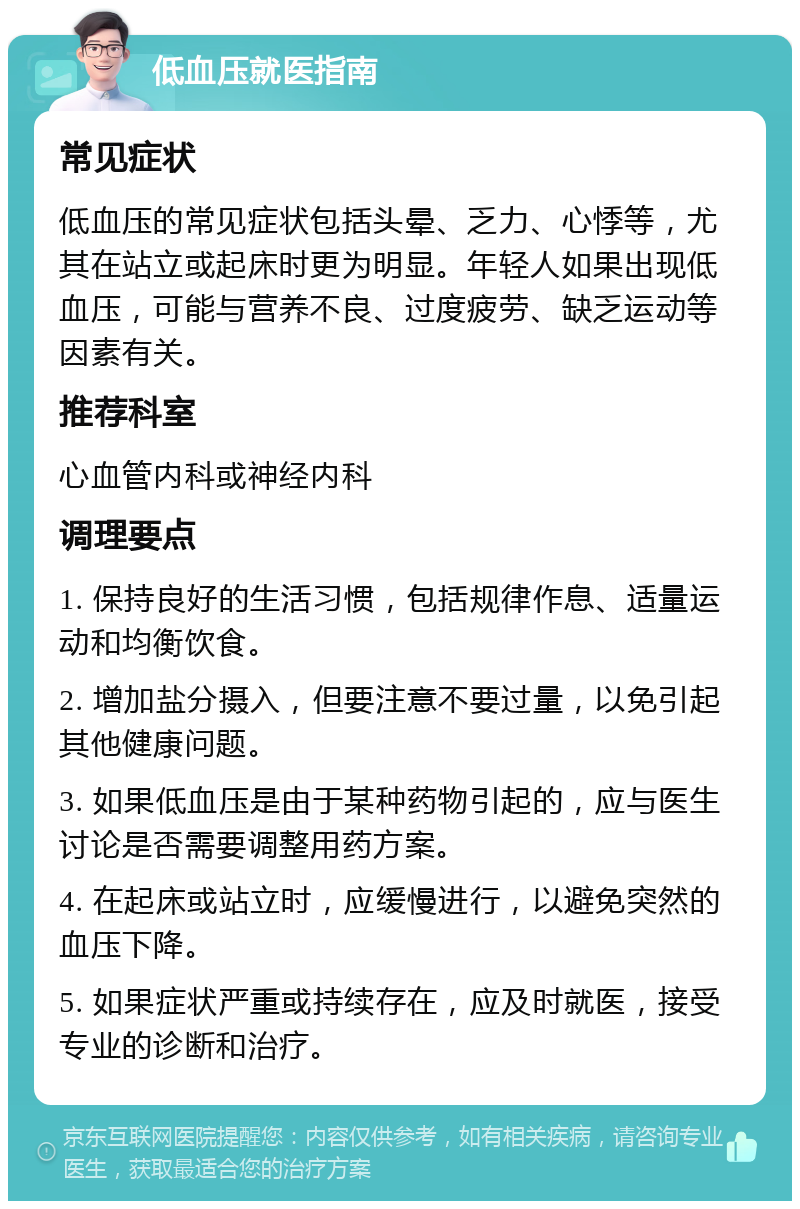 低血压就医指南 常见症状 低血压的常见症状包括头晕、乏力、心悸等，尤其在站立或起床时更为明显。年轻人如果出现低血压，可能与营养不良、过度疲劳、缺乏运动等因素有关。 推荐科室 心血管内科或神经内科 调理要点 1. 保持良好的生活习惯，包括规律作息、适量运动和均衡饮食。 2. 增加盐分摄入，但要注意不要过量，以免引起其他健康问题。 3. 如果低血压是由于某种药物引起的，应与医生讨论是否需要调整用药方案。 4. 在起床或站立时，应缓慢进行，以避免突然的血压下降。 5. 如果症状严重或持续存在，应及时就医，接受专业的诊断和治疗。