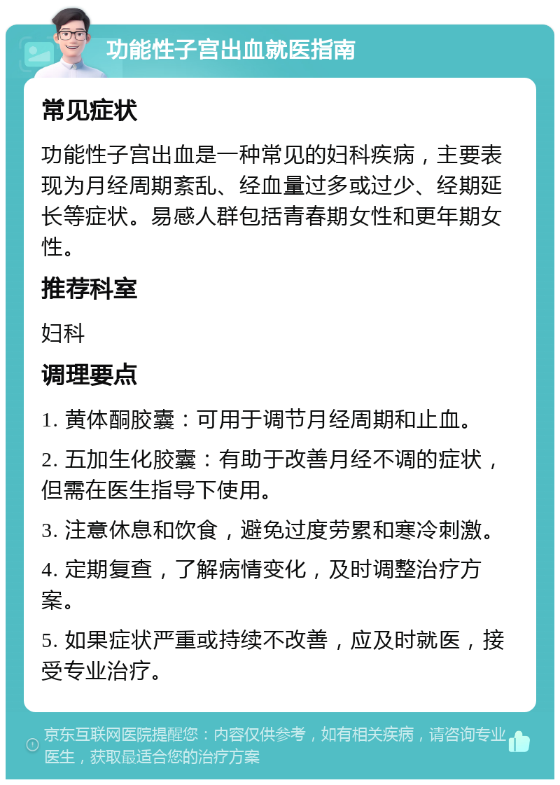 功能性子宫出血就医指南 常见症状 功能性子宫出血是一种常见的妇科疾病，主要表现为月经周期紊乱、经血量过多或过少、经期延长等症状。易感人群包括青春期女性和更年期女性。 推荐科室 妇科 调理要点 1. 黄体酮胶囊：可用于调节月经周期和止血。 2. 五加生化胶囊：有助于改善月经不调的症状，但需在医生指导下使用。 3. 注意休息和饮食，避免过度劳累和寒冷刺激。 4. 定期复查，了解病情变化，及时调整治疗方案。 5. 如果症状严重或持续不改善，应及时就医，接受专业治疗。