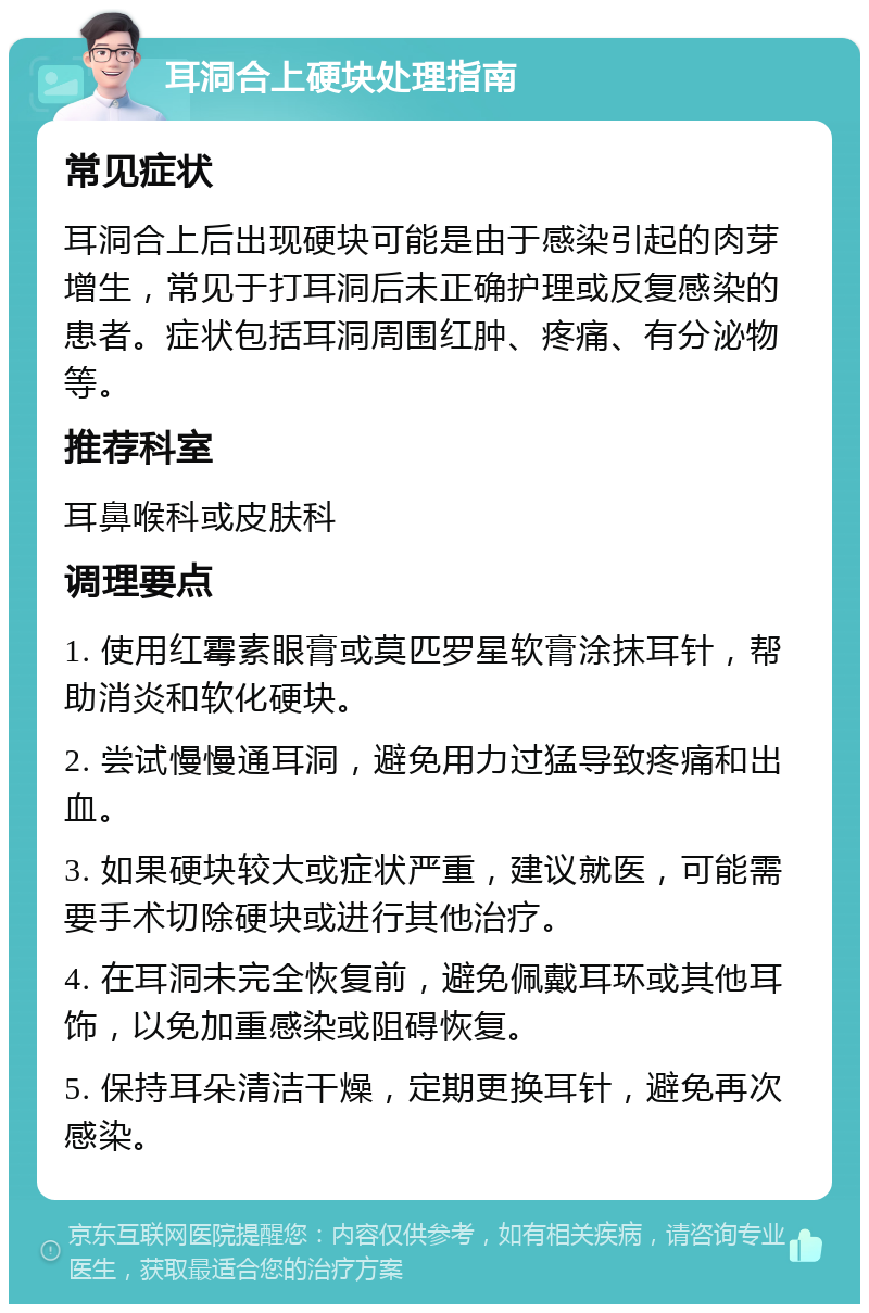 耳洞合上硬块处理指南 常见症状 耳洞合上后出现硬块可能是由于感染引起的肉芽增生，常见于打耳洞后未正确护理或反复感染的患者。症状包括耳洞周围红肿、疼痛、有分泌物等。 推荐科室 耳鼻喉科或皮肤科 调理要点 1. 使用红霉素眼膏或莫匹罗星软膏涂抹耳针，帮助消炎和软化硬块。 2. 尝试慢慢通耳洞，避免用力过猛导致疼痛和出血。 3. 如果硬块较大或症状严重，建议就医，可能需要手术切除硬块或进行其他治疗。 4. 在耳洞未完全恢复前，避免佩戴耳环或其他耳饰，以免加重感染或阻碍恢复。 5. 保持耳朵清洁干燥，定期更换耳针，避免再次感染。