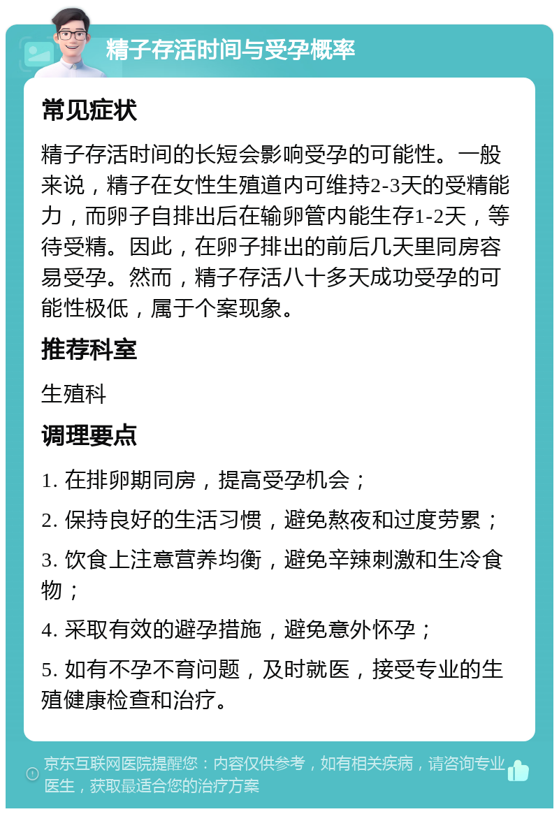 精子存活时间与受孕概率 常见症状 精子存活时间的长短会影响受孕的可能性。一般来说，精子在女性生殖道内可维持2-3天的受精能力，而卵子自排出后在输卵管内能生存1-2天，等待受精。因此，在卵子排出的前后几天里同房容易受孕。然而，精子存活八十多天成功受孕的可能性极低，属于个案现象。 推荐科室 生殖科 调理要点 1. 在排卵期同房，提高受孕机会； 2. 保持良好的生活习惯，避免熬夜和过度劳累； 3. 饮食上注意营养均衡，避免辛辣刺激和生冷食物； 4. 采取有效的避孕措施，避免意外怀孕； 5. 如有不孕不育问题，及时就医，接受专业的生殖健康检查和治疗。