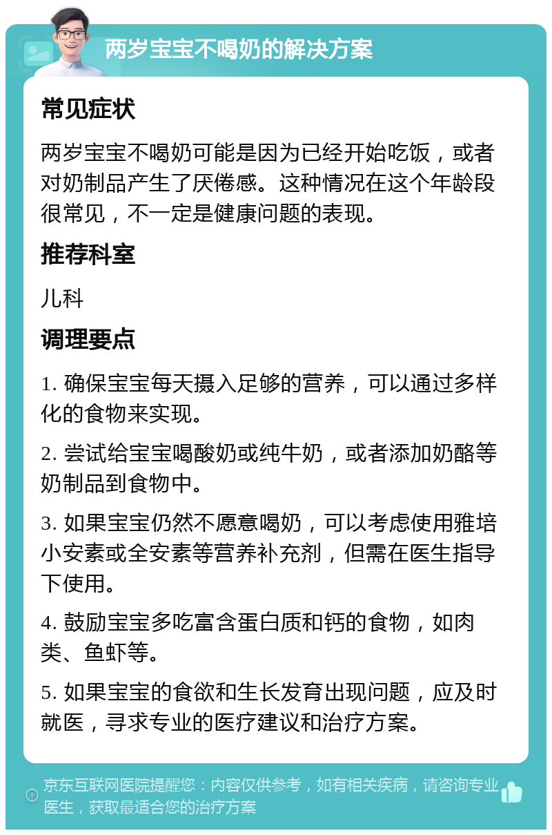 两岁宝宝不喝奶的解决方案 常见症状 两岁宝宝不喝奶可能是因为已经开始吃饭，或者对奶制品产生了厌倦感。这种情况在这个年龄段很常见，不一定是健康问题的表现。 推荐科室 儿科 调理要点 1. 确保宝宝每天摄入足够的营养，可以通过多样化的食物来实现。 2. 尝试给宝宝喝酸奶或纯牛奶，或者添加奶酪等奶制品到食物中。 3. 如果宝宝仍然不愿意喝奶，可以考虑使用雅培小安素或全安素等营养补充剂，但需在医生指导下使用。 4. 鼓励宝宝多吃富含蛋白质和钙的食物，如肉类、鱼虾等。 5. 如果宝宝的食欲和生长发育出现问题，应及时就医，寻求专业的医疗建议和治疗方案。