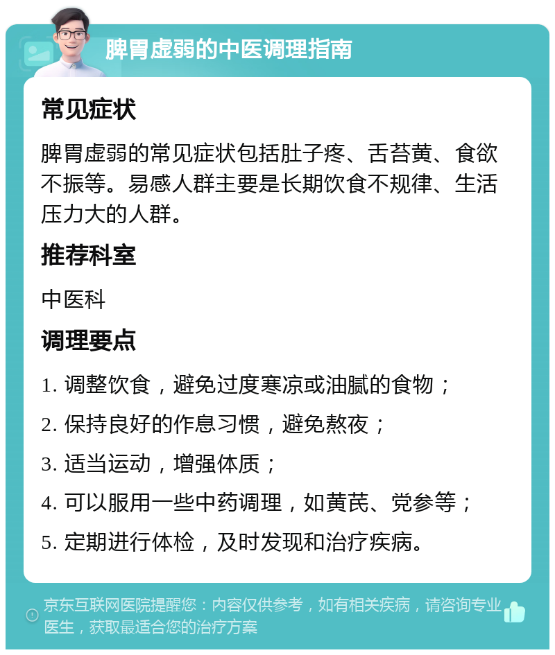 脾胃虚弱的中医调理指南 常见症状 脾胃虚弱的常见症状包括肚子疼、舌苔黄、食欲不振等。易感人群主要是长期饮食不规律、生活压力大的人群。 推荐科室 中医科 调理要点 1. 调整饮食，避免过度寒凉或油腻的食物； 2. 保持良好的作息习惯，避免熬夜； 3. 适当运动，增强体质； 4. 可以服用一些中药调理，如黄芪、党参等； 5. 定期进行体检，及时发现和治疗疾病。