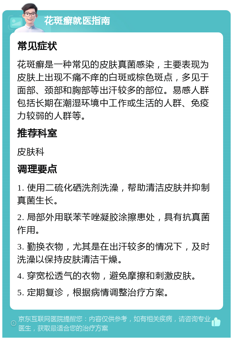 花斑癣就医指南 常见症状 花斑癣是一种常见的皮肤真菌感染，主要表现为皮肤上出现不痛不痒的白斑或棕色斑点，多见于面部、颈部和胸部等出汗较多的部位。易感人群包括长期在潮湿环境中工作或生活的人群、免疫力较弱的人群等。 推荐科室 皮肤科 调理要点 1. 使用二硫化硒洗剂洗澡，帮助清洁皮肤并抑制真菌生长。 2. 局部外用联苯苄唑凝胶涂擦患处，具有抗真菌作用。 3. 勤换衣物，尤其是在出汗较多的情况下，及时洗澡以保持皮肤清洁干燥。 4. 穿宽松透气的衣物，避免摩擦和刺激皮肤。 5. 定期复诊，根据病情调整治疗方案。