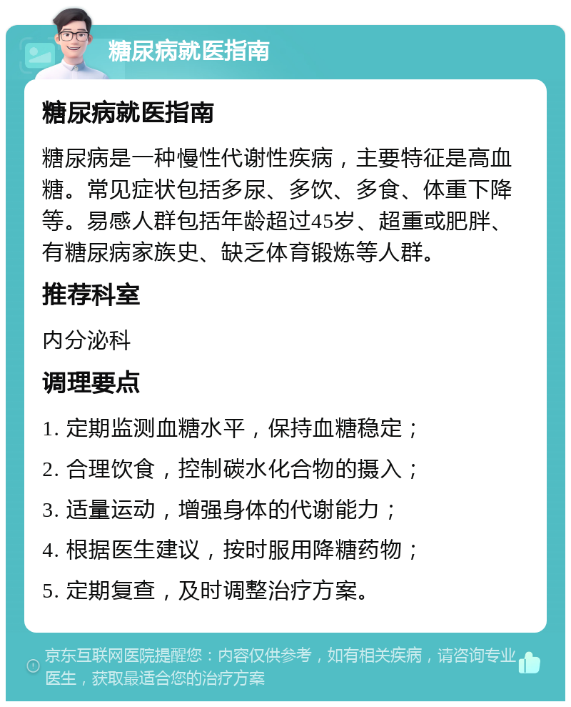 糖尿病就医指南 糖尿病就医指南 糖尿病是一种慢性代谢性疾病，主要特征是高血糖。常见症状包括多尿、多饮、多食、体重下降等。易感人群包括年龄超过45岁、超重或肥胖、有糖尿病家族史、缺乏体育锻炼等人群。 推荐科室 内分泌科 调理要点 1. 定期监测血糖水平，保持血糖稳定； 2. 合理饮食，控制碳水化合物的摄入； 3. 适量运动，增强身体的代谢能力； 4. 根据医生建议，按时服用降糖药物； 5. 定期复查，及时调整治疗方案。