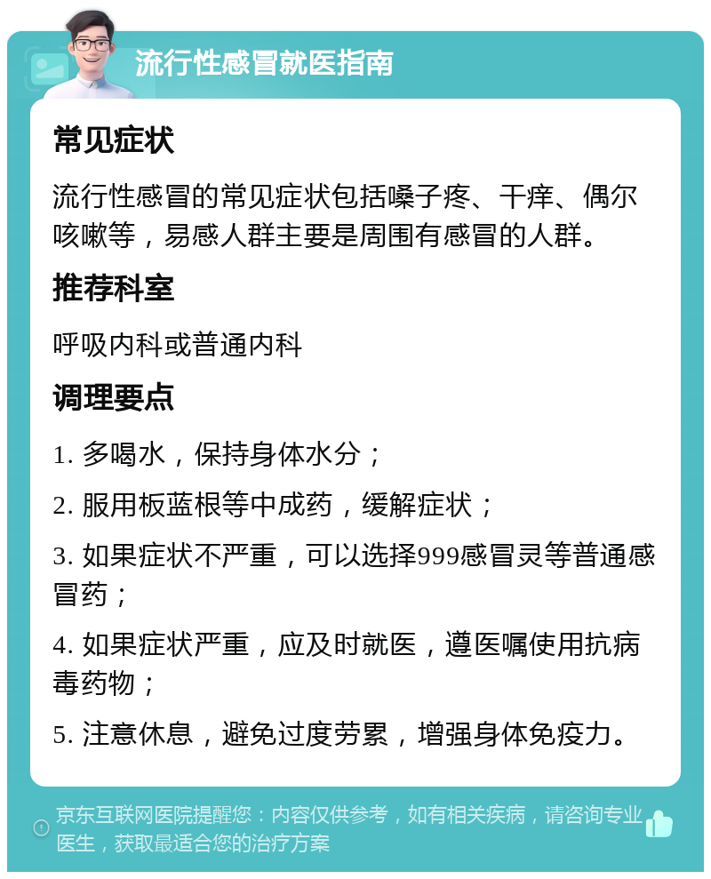 流行性感冒就医指南 常见症状 流行性感冒的常见症状包括嗓子疼、干痒、偶尔咳嗽等，易感人群主要是周围有感冒的人群。 推荐科室 呼吸内科或普通内科 调理要点 1. 多喝水，保持身体水分； 2. 服用板蓝根等中成药，缓解症状； 3. 如果症状不严重，可以选择999感冒灵等普通感冒药； 4. 如果症状严重，应及时就医，遵医嘱使用抗病毒药物； 5. 注意休息，避免过度劳累，增强身体免疫力。