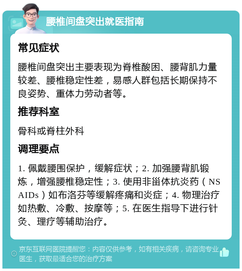 腰椎间盘突出就医指南 常见症状 腰椎间盘突出主要表现为脊椎酸困、腰背肌力量较差、腰椎稳定性差，易感人群包括长期保持不良姿势、重体力劳动者等。 推荐科室 骨科或脊柱外科 调理要点 1. 佩戴腰围保护，缓解症状；2. 加强腰背肌锻炼，增强腰椎稳定性；3. 使用非甾体抗炎药（NSAIDs）如布洛芬等缓解疼痛和炎症；4. 物理治疗如热敷、冷敷、按摩等；5. 在医生指导下进行针灸、理疗等辅助治疗。