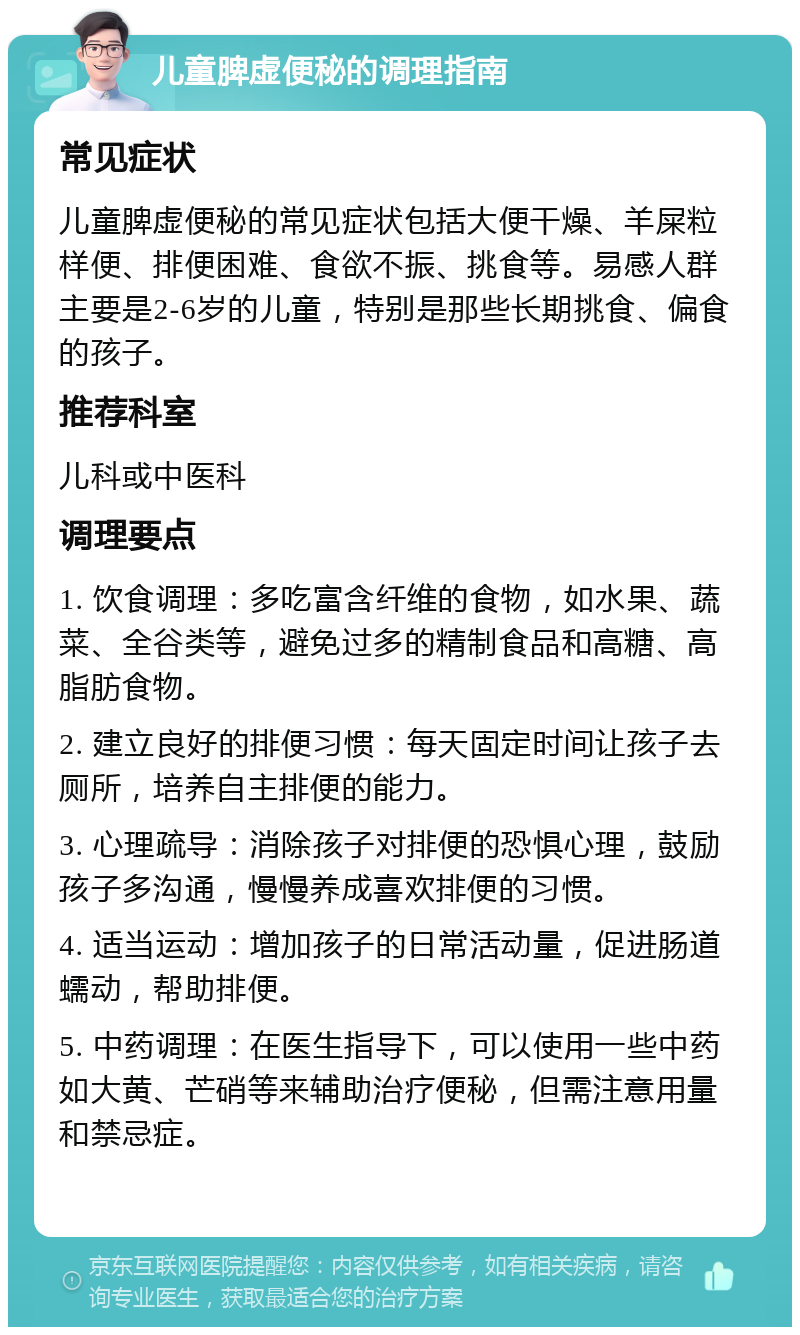 儿童脾虚便秘的调理指南 常见症状 儿童脾虚便秘的常见症状包括大便干燥、羊屎粒样便、排便困难、食欲不振、挑食等。易感人群主要是2-6岁的儿童，特别是那些长期挑食、偏食的孩子。 推荐科室 儿科或中医科 调理要点 1. 饮食调理：多吃富含纤维的食物，如水果、蔬菜、全谷类等，避免过多的精制食品和高糖、高脂肪食物。 2. 建立良好的排便习惯：每天固定时间让孩子去厕所，培养自主排便的能力。 3. 心理疏导：消除孩子对排便的恐惧心理，鼓励孩子多沟通，慢慢养成喜欢排便的习惯。 4. 适当运动：增加孩子的日常活动量，促进肠道蠕动，帮助排便。 5. 中药调理：在医生指导下，可以使用一些中药如大黄、芒硝等来辅助治疗便秘，但需注意用量和禁忌症。