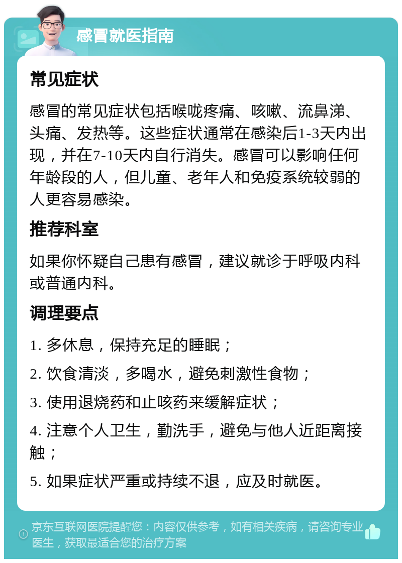 感冒就医指南 常见症状 感冒的常见症状包括喉咙疼痛、咳嗽、流鼻涕、头痛、发热等。这些症状通常在感染后1-3天内出现，并在7-10天内自行消失。感冒可以影响任何年龄段的人，但儿童、老年人和免疫系统较弱的人更容易感染。 推荐科室 如果你怀疑自己患有感冒，建议就诊于呼吸内科或普通内科。 调理要点 1. 多休息，保持充足的睡眠； 2. 饮食清淡，多喝水，避免刺激性食物； 3. 使用退烧药和止咳药来缓解症状； 4. 注意个人卫生，勤洗手，避免与他人近距离接触； 5. 如果症状严重或持续不退，应及时就医。