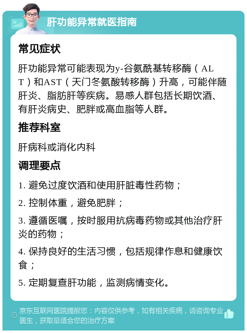 肝功能异常就医指南 常见症状 肝功能异常可能表现为y-谷氨酰基转移酶（ALT）和AST（天门冬氨酸转移酶）升高，可能伴随肝炎、脂肪肝等疾病。易感人群包括长期饮酒、有肝炎病史、肥胖或高血脂等人群。 推荐科室 肝病科或消化内科 调理要点 1. 避免过度饮酒和使用肝脏毒性药物； 2. 控制体重，避免肥胖； 3. 遵循医嘱，按时服用抗病毒药物或其他治疗肝炎的药物； 4. 保持良好的生活习惯，包括规律作息和健康饮食； 5. 定期复查肝功能，监测病情变化。