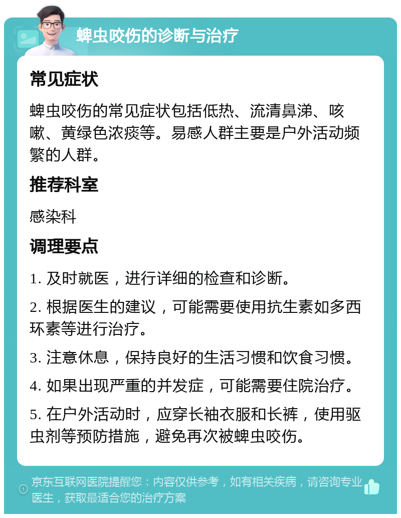 蜱虫咬伤的诊断与治疗 常见症状 蜱虫咬伤的常见症状包括低热、流清鼻涕、咳嗽、黄绿色浓痰等。易感人群主要是户外活动频繁的人群。 推荐科室 感染科 调理要点 1. 及时就医，进行详细的检查和诊断。 2. 根据医生的建议，可能需要使用抗生素如多西环素等进行治疗。 3. 注意休息，保持良好的生活习惯和饮食习惯。 4. 如果出现严重的并发症，可能需要住院治疗。 5. 在户外活动时，应穿长袖衣服和长裤，使用驱虫剂等预防措施，避免再次被蜱虫咬伤。