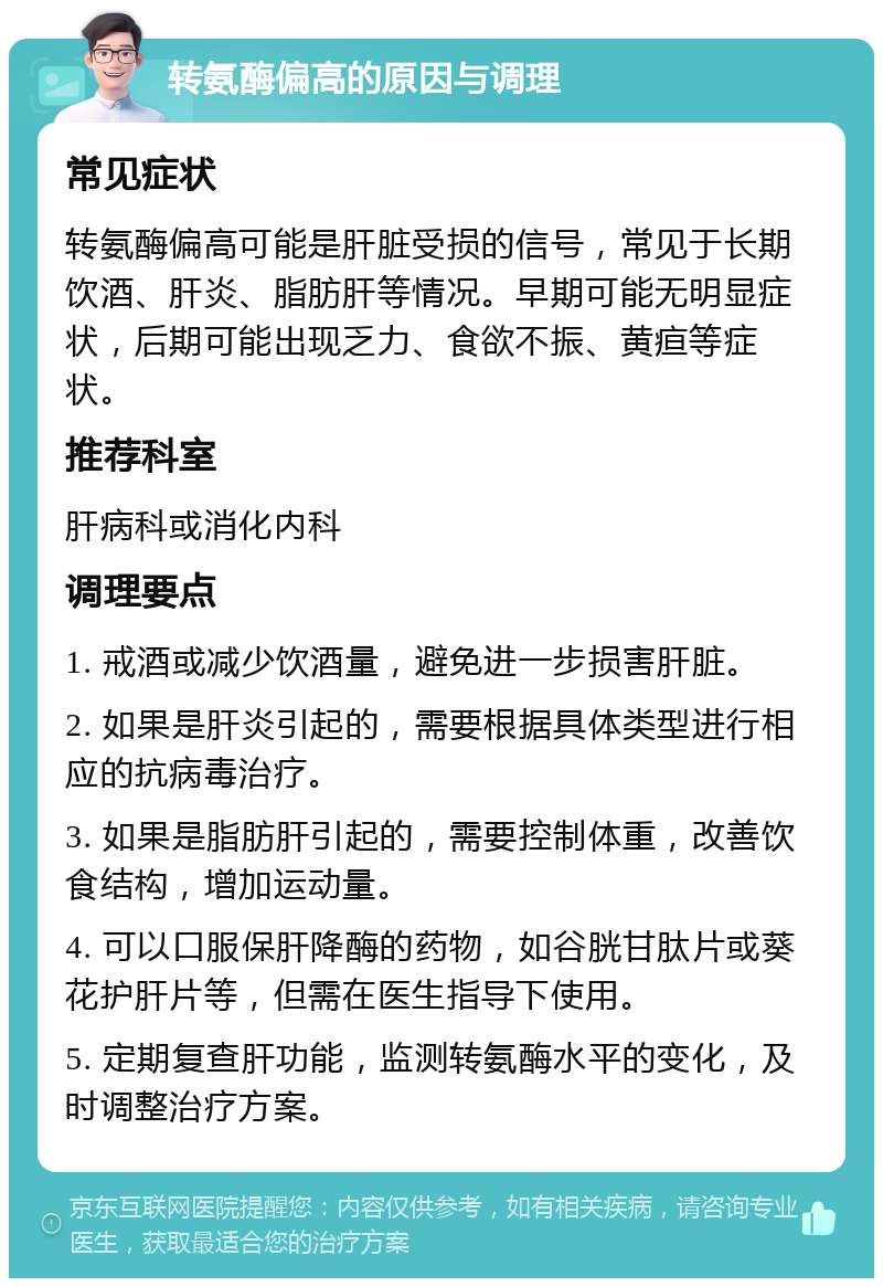 转氨酶偏高的原因与调理 常见症状 转氨酶偏高可能是肝脏受损的信号，常见于长期饮酒、肝炎、脂肪肝等情况。早期可能无明显症状，后期可能出现乏力、食欲不振、黄疸等症状。 推荐科室 肝病科或消化内科 调理要点 1. 戒酒或减少饮酒量，避免进一步损害肝脏。 2. 如果是肝炎引起的，需要根据具体类型进行相应的抗病毒治疗。 3. 如果是脂肪肝引起的，需要控制体重，改善饮食结构，增加运动量。 4. 可以口服保肝降酶的药物，如谷胱甘肽片或葵花护肝片等，但需在医生指导下使用。 5. 定期复查肝功能，监测转氨酶水平的变化，及时调整治疗方案。