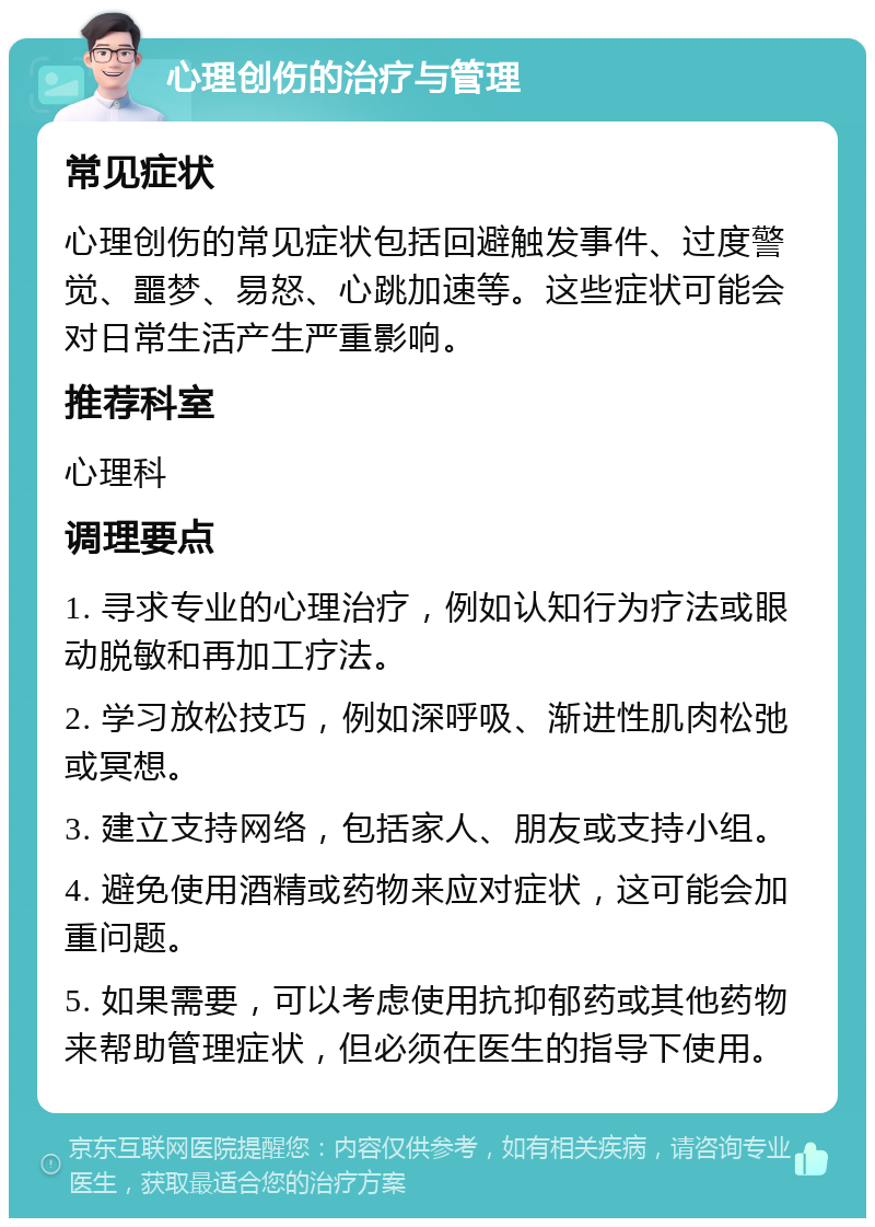 心理创伤的治疗与管理 常见症状 心理创伤的常见症状包括回避触发事件、过度警觉、噩梦、易怒、心跳加速等。这些症状可能会对日常生活产生严重影响。 推荐科室 心理科 调理要点 1. 寻求专业的心理治疗，例如认知行为疗法或眼动脱敏和再加工疗法。 2. 学习放松技巧，例如深呼吸、渐进性肌肉松弛或冥想。 3. 建立支持网络，包括家人、朋友或支持小组。 4. 避免使用酒精或药物来应对症状，这可能会加重问题。 5. 如果需要，可以考虑使用抗抑郁药或其他药物来帮助管理症状，但必须在医生的指导下使用。