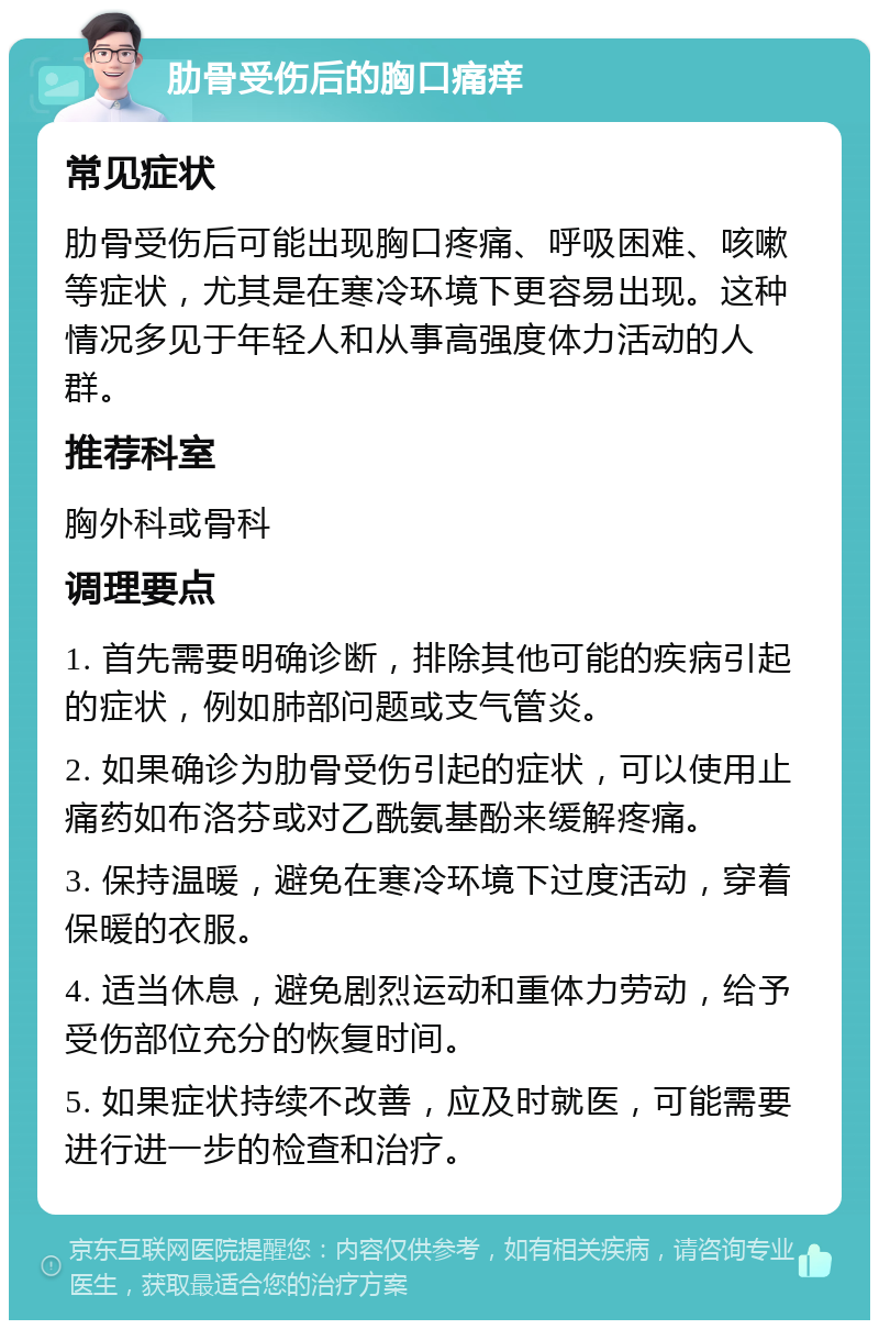 肋骨受伤后的胸口痛痒 常见症状 肋骨受伤后可能出现胸口疼痛、呼吸困难、咳嗽等症状，尤其是在寒冷环境下更容易出现。这种情况多见于年轻人和从事高强度体力活动的人群。 推荐科室 胸外科或骨科 调理要点 1. 首先需要明确诊断，排除其他可能的疾病引起的症状，例如肺部问题或支气管炎。 2. 如果确诊为肋骨受伤引起的症状，可以使用止痛药如布洛芬或对乙酰氨基酚来缓解疼痛。 3. 保持温暖，避免在寒冷环境下过度活动，穿着保暖的衣服。 4. 适当休息，避免剧烈运动和重体力劳动，给予受伤部位充分的恢复时间。 5. 如果症状持续不改善，应及时就医，可能需要进行进一步的检查和治疗。