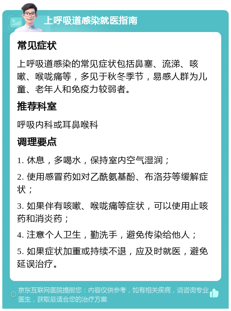 上呼吸道感染就医指南 常见症状 上呼吸道感染的常见症状包括鼻塞、流涕、咳嗽、喉咙痛等，多见于秋冬季节，易感人群为儿童、老年人和免疫力较弱者。 推荐科室 呼吸内科或耳鼻喉科 调理要点 1. 休息，多喝水，保持室内空气湿润； 2. 使用感冒药如对乙酰氨基酚、布洛芬等缓解症状； 3. 如果伴有咳嗽、喉咙痛等症状，可以使用止咳药和消炎药； 4. 注意个人卫生，勤洗手，避免传染给他人； 5. 如果症状加重或持续不退，应及时就医，避免延误治疗。