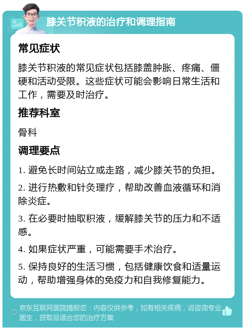 膝关节积液的治疗和调理指南 常见症状 膝关节积液的常见症状包括膝盖肿胀、疼痛、僵硬和活动受限。这些症状可能会影响日常生活和工作，需要及时治疗。 推荐科室 骨科 调理要点 1. 避免长时间站立或走路，减少膝关节的负担。 2. 进行热敷和针灸理疗，帮助改善血液循环和消除炎症。 3. 在必要时抽取积液，缓解膝关节的压力和不适感。 4. 如果症状严重，可能需要手术治疗。 5. 保持良好的生活习惯，包括健康饮食和适量运动，帮助增强身体的免疫力和自我修复能力。