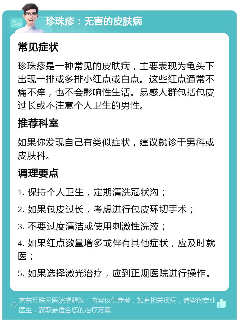 珍珠疹：无害的皮肤病 常见症状 珍珠疹是一种常见的皮肤病，主要表现为龟头下出现一排或多排小红点或白点。这些红点通常不痛不痒，也不会影响性生活。易感人群包括包皮过长或不注意个人卫生的男性。 推荐科室 如果你发现自己有类似症状，建议就诊于男科或皮肤科。 调理要点 1. 保持个人卫生，定期清洗冠状沟； 2. 如果包皮过长，考虑进行包皮环切手术； 3. 不要过度清洁或使用刺激性洗液； 4. 如果红点数量增多或伴有其他症状，应及时就医； 5. 如果选择激光治疗，应到正规医院进行操作。