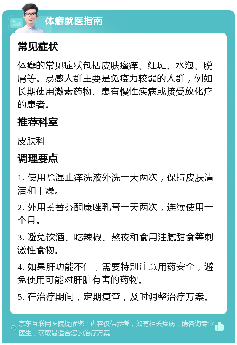 体癣就医指南 常见症状 体癣的常见症状包括皮肤瘙痒、红斑、水泡、脱屑等。易感人群主要是免疫力较弱的人群，例如长期使用激素药物、患有慢性疾病或接受放化疗的患者。 推荐科室 皮肤科 调理要点 1. 使用除湿止痒洗液外洗一天两次，保持皮肤清洁和干燥。 2. 外用萘替芬酮康唑乳膏一天两次，连续使用一个月。 3. 避免饮酒、吃辣椒、熬夜和食用油腻甜食等刺激性食物。 4. 如果肝功能不佳，需要特别注意用药安全，避免使用可能对肝脏有害的药物。 5. 在治疗期间，定期复查，及时调整治疗方案。