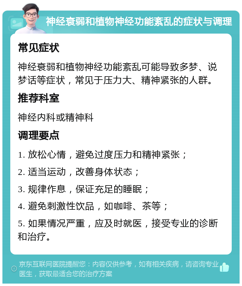 神经衰弱和植物神经功能紊乱的症状与调理 常见症状 神经衰弱和植物神经功能紊乱可能导致多梦、说梦话等症状，常见于压力大、精神紧张的人群。 推荐科室 神经内科或精神科 调理要点 1. 放松心情，避免过度压力和精神紧张； 2. 适当运动，改善身体状态； 3. 规律作息，保证充足的睡眠； 4. 避免刺激性饮品，如咖啡、茶等； 5. 如果情况严重，应及时就医，接受专业的诊断和治疗。