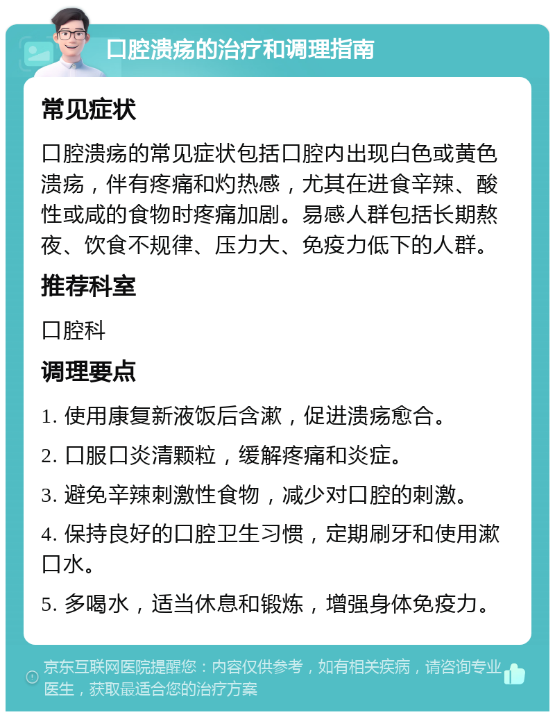 口腔溃疡的治疗和调理指南 常见症状 口腔溃疡的常见症状包括口腔内出现白色或黄色溃疡，伴有疼痛和灼热感，尤其在进食辛辣、酸性或咸的食物时疼痛加剧。易感人群包括长期熬夜、饮食不规律、压力大、免疫力低下的人群。 推荐科室 口腔科 调理要点 1. 使用康复新液饭后含漱，促进溃疡愈合。 2. 口服口炎清颗粒，缓解疼痛和炎症。 3. 避免辛辣刺激性食物，减少对口腔的刺激。 4. 保持良好的口腔卫生习惯，定期刷牙和使用漱口水。 5. 多喝水，适当休息和锻炼，增强身体免疫力。